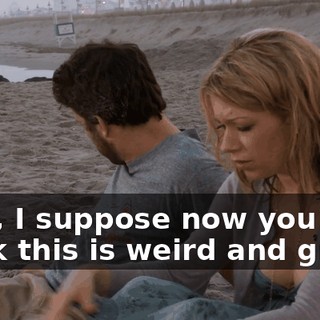 Well, I suppose now you think this is weird and gross.