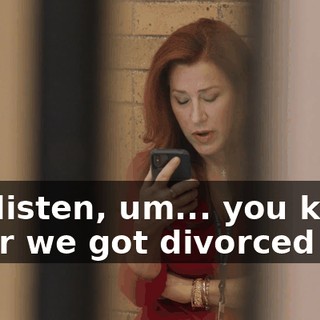So, listen, um... you know after we got divorced