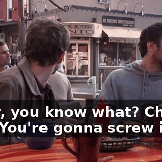 Okay, you know what? Chill out. You're gonna screw it up.