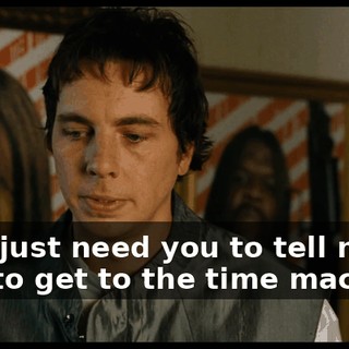 No, I just need you to tell me how to get to the time machine.