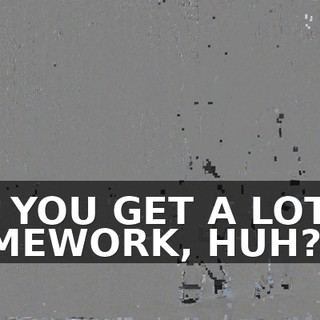 DID YOU GET A LOT OF HOMEWORK, HUH?