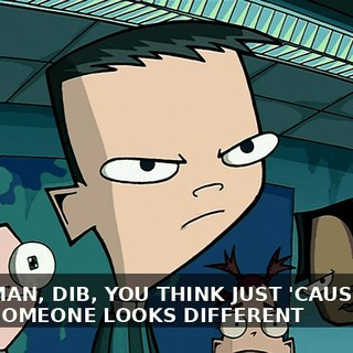 MAN, DIB, YOU THINK JUST 'CAUSE SOMEONE LOOKS DIFFERENT