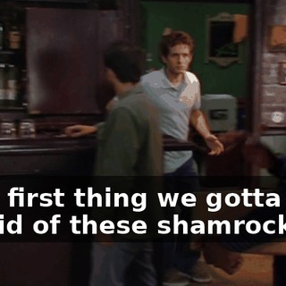 Also, first thing we gotta do is get rid of these shamrocks.