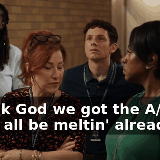 Thank God we got the A/C, or we'd all be meltin' already.