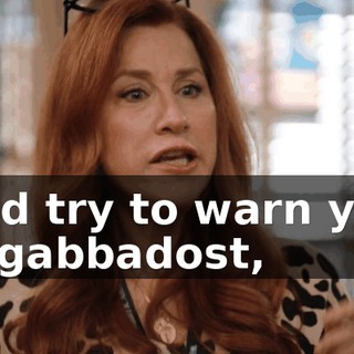 I did try to warn you, ya gabbadost,