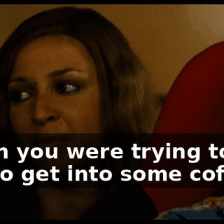 when you were trying to tell me to get into some coffin.
