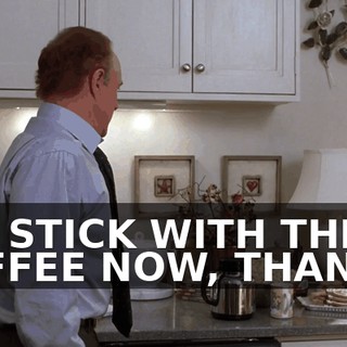 I'LL STICK WITH THE COFFEE NOW, THANKS.