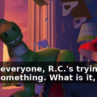 Hey, everyone, R.C.'s trying to say something. What is it, boy?