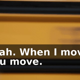 Yeah. When I move, you move.