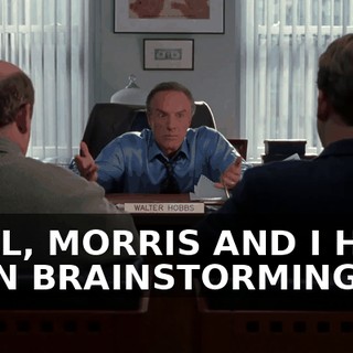 WELL, MORRIS AND I HAVE BEEN BRAINSTORMING,