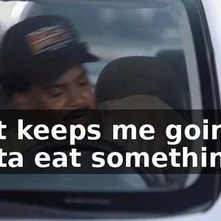 that keeps me going, I gotta eat something.