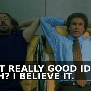 I GOT REALLY GOOD IDEAS. YEAH? I BELIEVE IT.