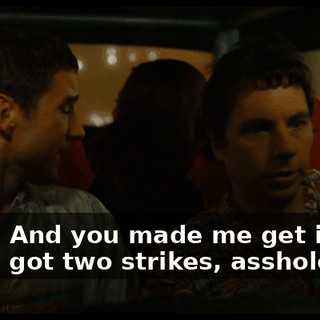 Yeah. And you made me get in the car? I got two strikes, asshole!