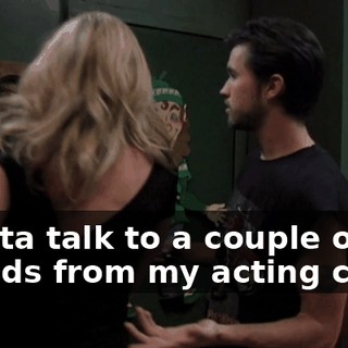 I gotta talk to a couple of friends from my acting class.
