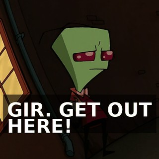 GIR. GET OUT HERE!