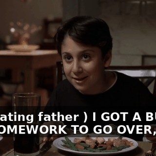 ( imitating father ) I GOT A BUNCH OF HOMEWORK TO GO OVER,
