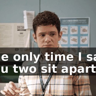 The only time I saw you two sit apart