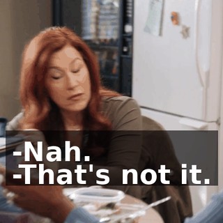 -Nah. -That's not it.