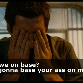 - Are we on base? - I'm gonna base your ass on my fist.