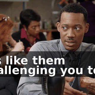 It's like them challenging you to...