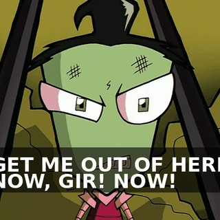 GET ME OUT OF HERE NOW, GIR! NOW!