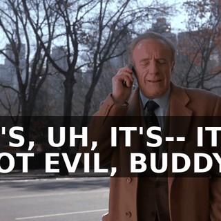IT'S, UH, IT'S-- IT'S NOT EVIL, BUDDY,