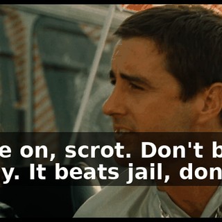Come on, scrot. Don't be a pussy. It beats jail, don't it?