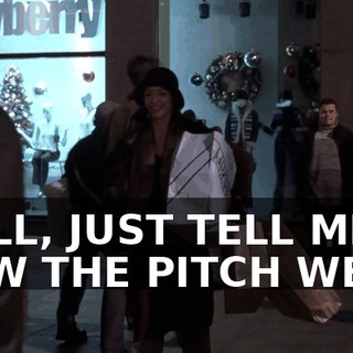 WELL, JUST TELL ME HOW THE PITCH WENT.