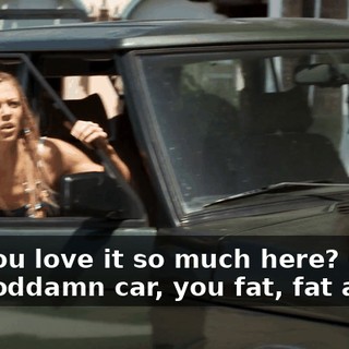Oh, you love it so much here? Get in the goddamn car, you fat, fat ass!
