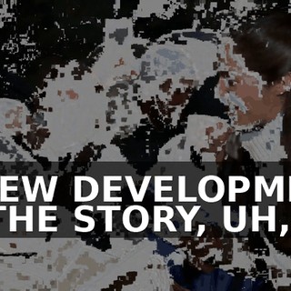 A NEW DEVELOPMENT IN THE STORY, UH,
