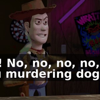 -No! No, no, no, no, no! -You murdering dog!