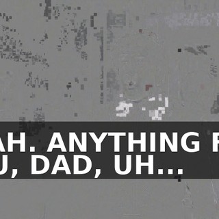 YEAH. ANYTHING FOR YOU, DAD, UH...