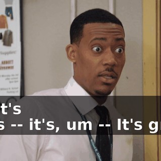 No, it's -- it's -- it's, um -- It's great.