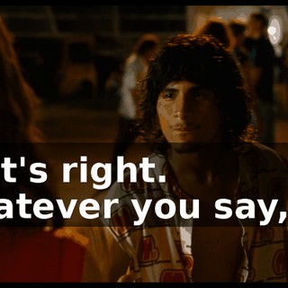 That's right. Whatever you say, sir.