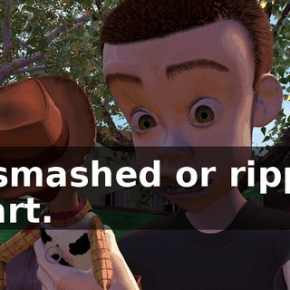 or smashed or ripped apart.