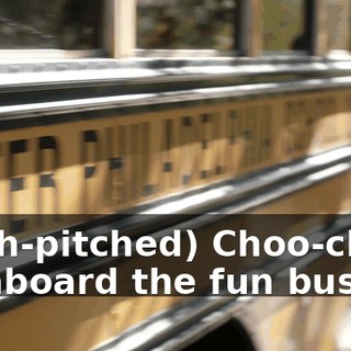 (high-pitched) Choo-choo! All aboard the fun bus.
