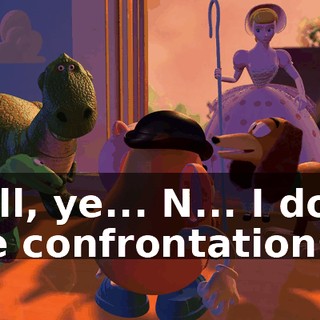 Well, ye... N... I don't like confrontations!